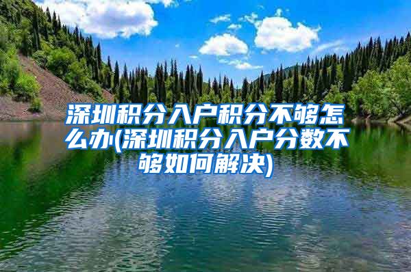 深圳积分入户积分不够怎么办(深圳积分入户分数不够如何解决)