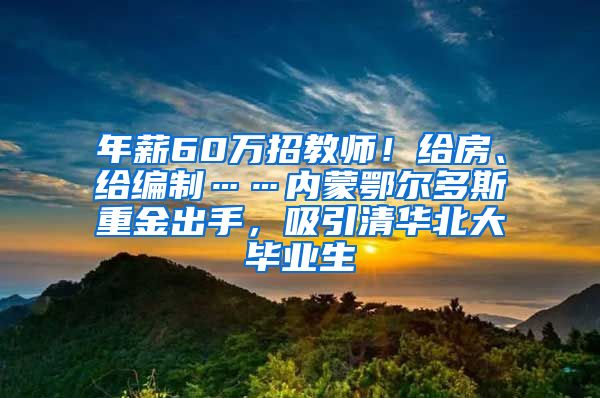 年薪60万招教师！给房、给编制……内蒙鄂尔多斯重金出手，吸引清华北大毕业生