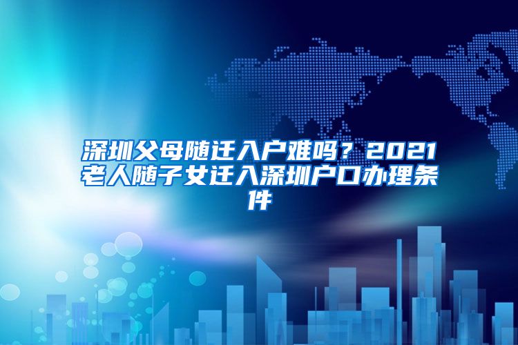 深圳父母随迁入户难吗？2021老人随子女迁入深圳户口办理条件