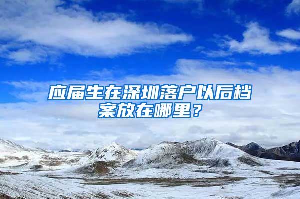 应届生在深圳落户以后档案放在哪里？