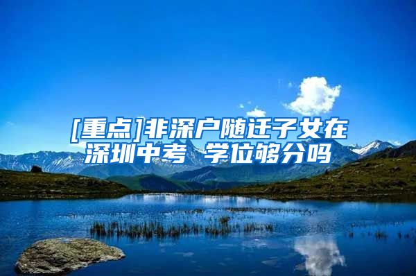 [重点]非深户随迁子女在深圳中考 学位够分吗
