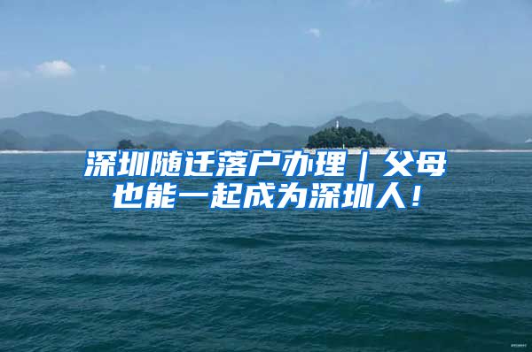 深圳随迁落户办理｜父母也能一起成为深圳人！