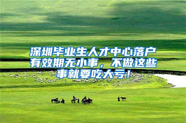 深圳毕业生人才中心落户有效期无小事，不做这些事就要吃大亏！