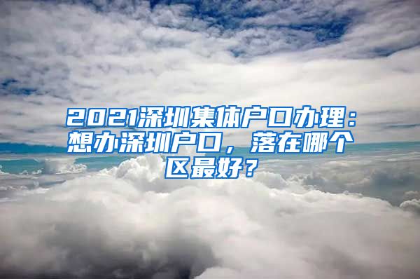 2021深圳集体户口办理：想办深圳户口，落在哪个区最好？
