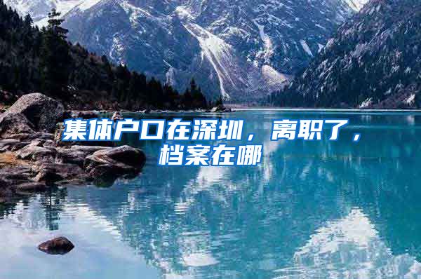 集体户口在深圳，离职了，档案在哪