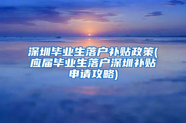 深圳毕业生落户补贴政策(应届毕业生落户深圳补贴申请攻略)