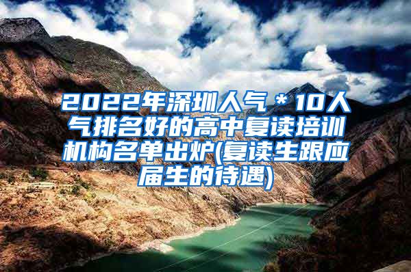 2022年深圳人气＊10人气排名好的高中复读培训机构名单出炉(复读生跟应届生的待遇)