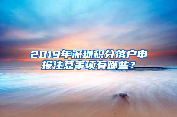 2019年深圳积分落户申报注意事项有哪些？