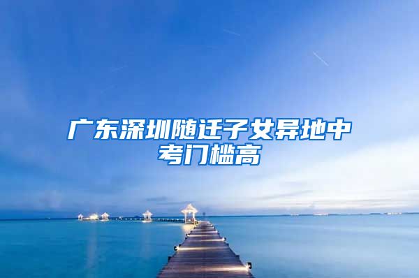 广东深圳随迁子女异地中考门槛高