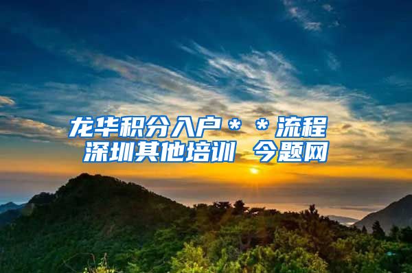 龙华积分入户＊＊流程 深圳其他培训 今题网