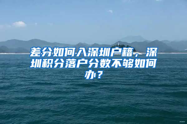 差分如何入深圳户籍，深圳积分落户分数不够如何办？
