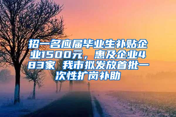 招一名应届毕业生补贴企业1500元，惠及企业483家 我市拟发放首批一次性扩岗补助
