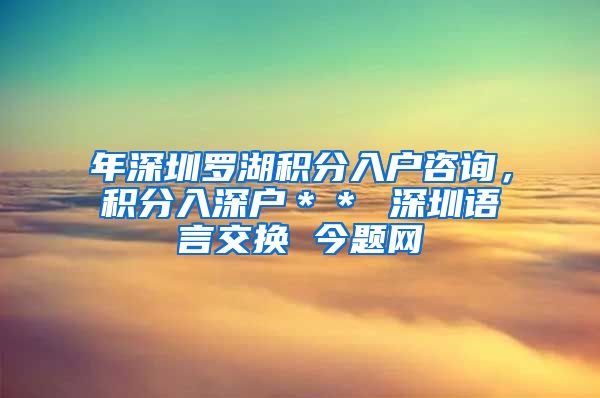 年深圳罗湖积分入户咨询，积分入深户＊＊ 深圳语言交换 今题网