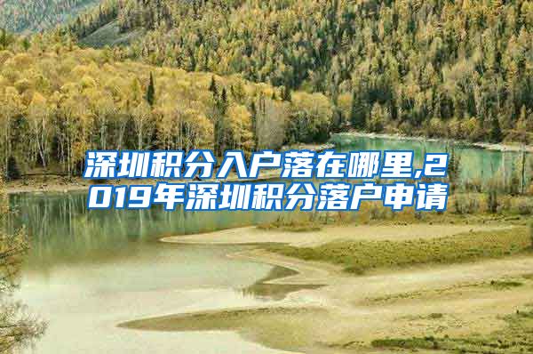 深圳积分入户落在哪里,2019年深圳积分落户申请