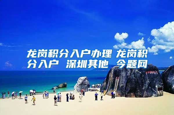 龙岗积分入户办理　龙岗积分入户 深圳其他 今题网