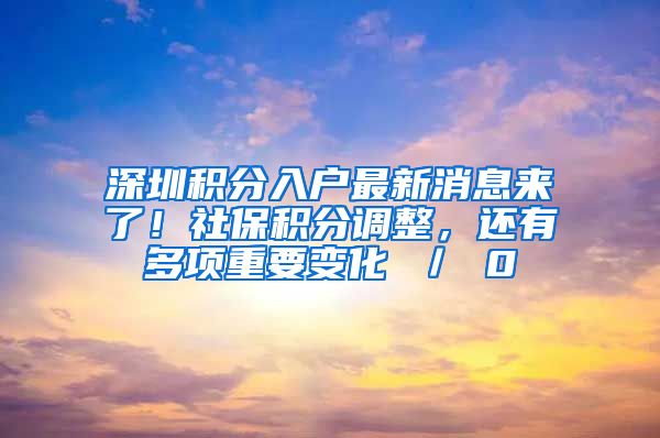 深圳积分入户最新消息来了！社保积分调整，还有多项重要变化 ／ 0