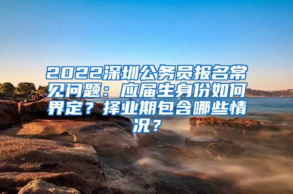 2022深圳公务员报名常见问题：应届生身份如何界定？择业期包含哪些情况？