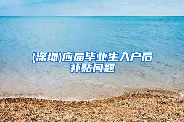 (深圳)应届毕业生入户后补贴问题