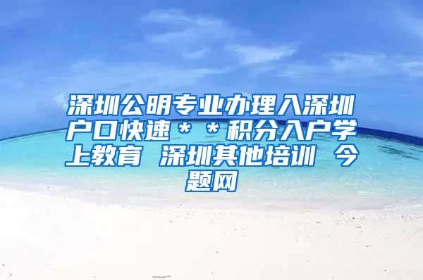 深圳公明专业办理入深圳户口快速＊＊积分入户学上教育 深圳其他培训 今题网