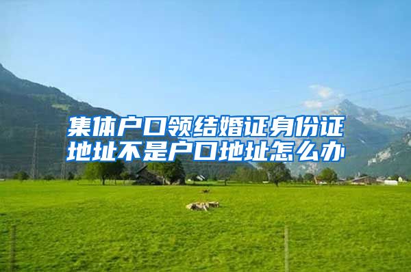 集体户口领结婚证身份证地址不是户口地址怎么办