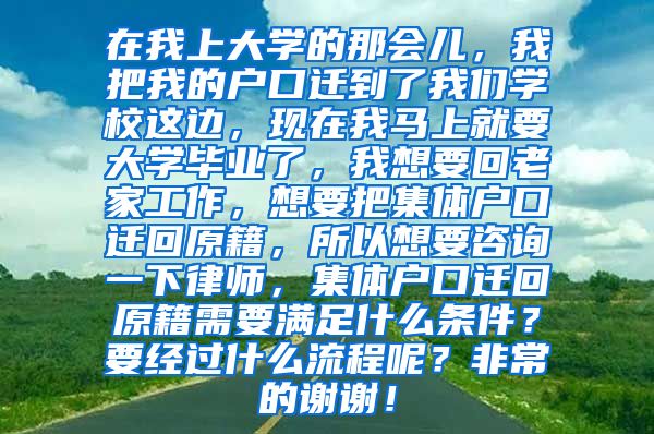 在我上大学的那会儿，我把我的户口迁到了我们学校这边，现在我马上就要大学毕业了，我想要回老家工作，想要把集体户口迁回原籍，所以想要咨询一下律师，集体户口迁回原籍需要满足什么条件？要经过什么流程呢？非常的谢谢！