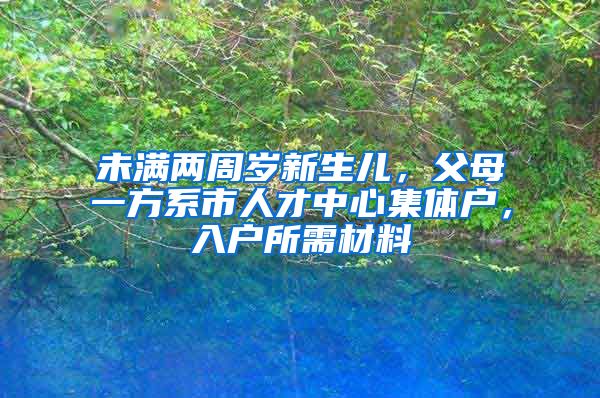 未满两周岁新生儿，父母一方系市人才中心集体户，入户所需材料