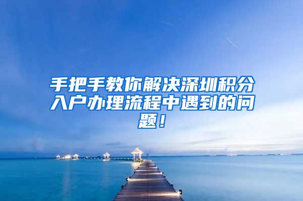 手把手教你解决深圳积分入户办理流程中遇到的问题！