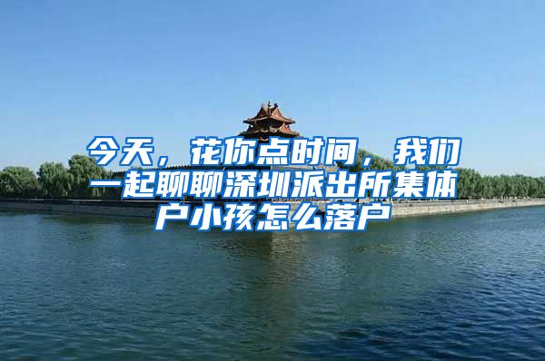 今天，花你点时间，我们一起聊聊深圳派出所集体户小孩怎么落户