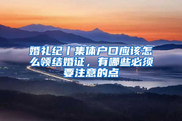 婚礼纪丨集体户口应该怎么领结婚证，有哪些必须要注意的点