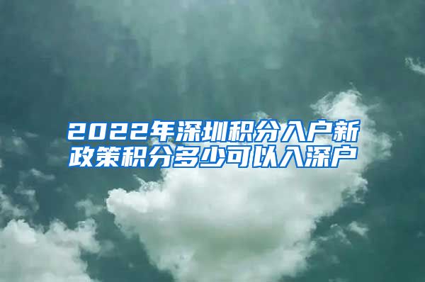 2022年深圳积分入户新政策积分多少可以入深户