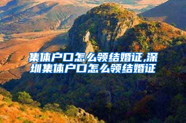集体户口怎么领结婚证,深圳集体户口怎么领结婚证