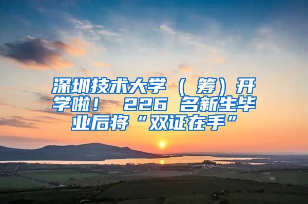 深圳技术大学 ( 筹）开学啦！ 226 名新生毕业后将“双证在手”