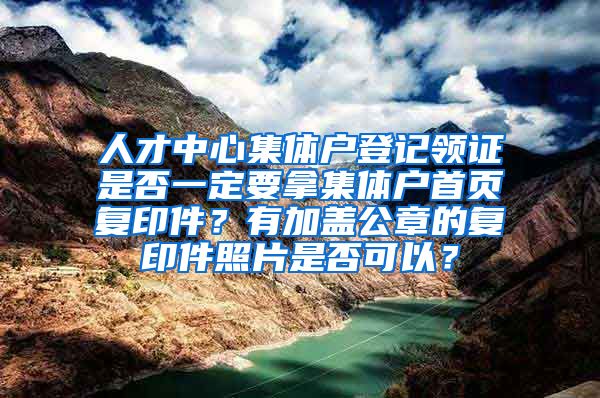 人才中心集体户登记领证是否一定要拿集体户首页复印件？有加盖公章的复印件照片是否可以？