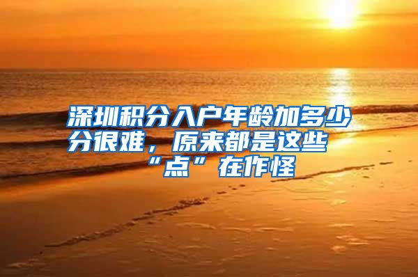 深圳积分入户年龄加多少分很难，原来都是这些“点”在作怪