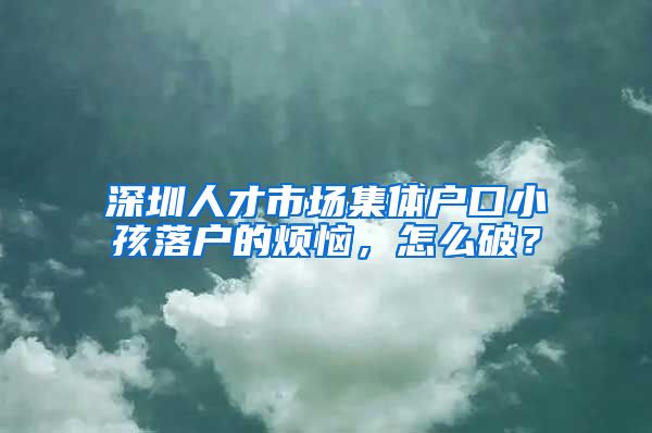 深圳人才市场集体户口小孩落户的烦恼，怎么破？