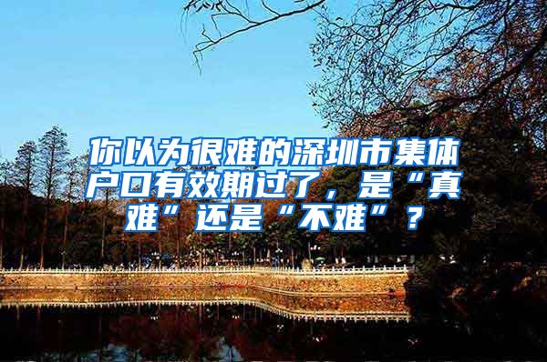你以为很难的深圳市集体户口有效期过了，是“真难”还是“不难”？