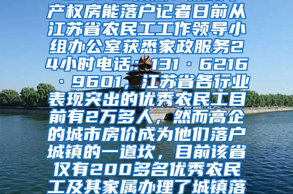 江苏2万多优秀农民工仅1%落户城镇2021-12-02 00：13来源：深圳小产权房能落户记者日前从江苏省农民工工作领导小组办公室获悉家政服务24小时电话：131·6216·9601，江苏省各行业表现突出的优秀农民工目前有2万多人，然而高企的城市房价成为他们落户城镇的一道坎，目前该省仅有200多名优秀农民工及其家属办理了城镇落户手续。　　目前江苏省在城市稳定就业半年以上的农民工约有1000万人，早