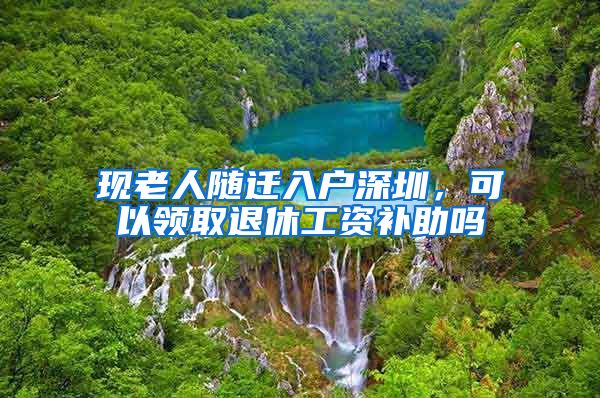 现老人随迁入户深圳，可以领取退休工资补助吗