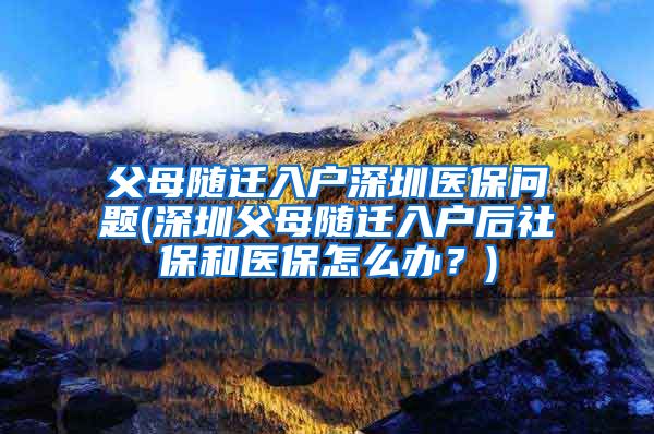 父母随迁入户深圳医保问题(深圳父母随迁入户后社保和医保怎么办？)