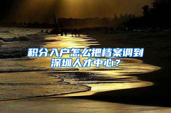 积分入户怎么把档案调到深圳人才中心？