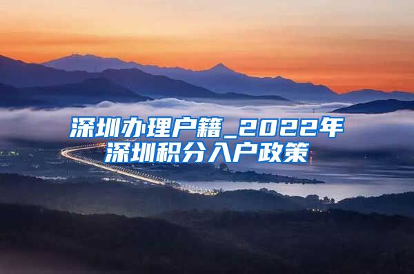 深圳办理户籍_2022年深圳积分入户政策