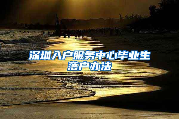 深圳入户服务中心毕业生落户办法