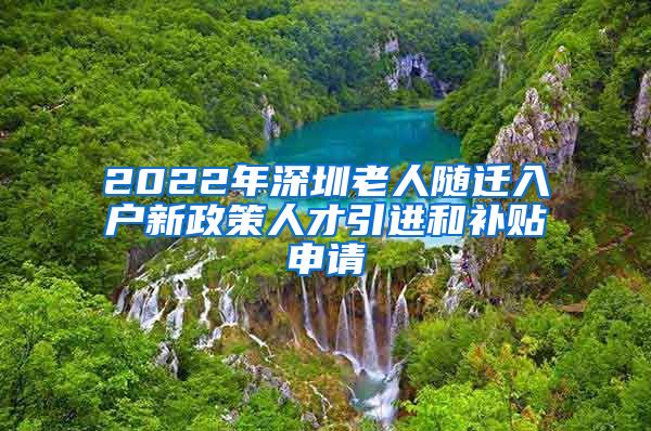 2022年深圳老人随迁入户新政策人才引进和补贴申请