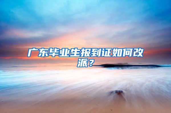 广东毕业生报到证如何改派？