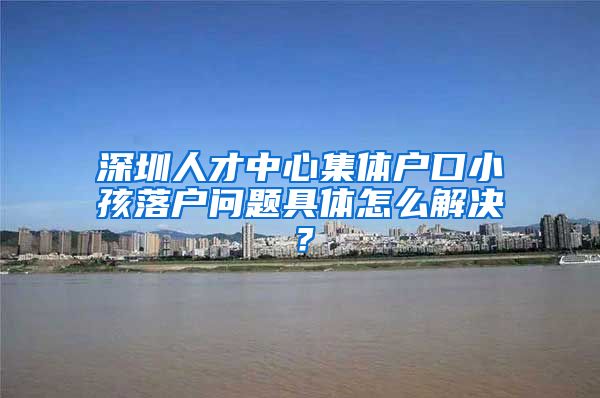 深圳人才中心集体户口小孩落户问题具体怎么解决？