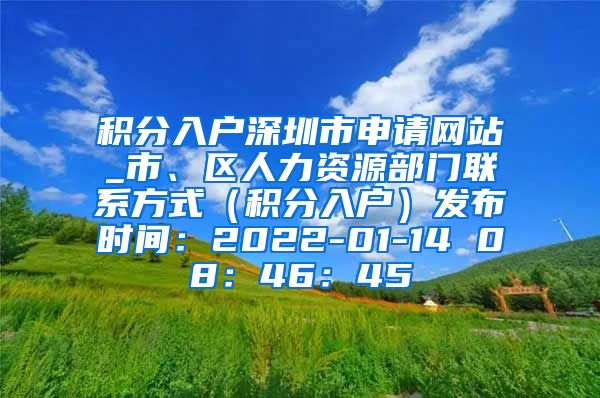 积分入户深圳市申请网站_市、区人力资源部门联系方式（积分入户）发布时间：2022-01-14 08：46：45