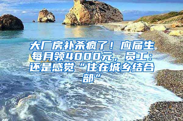 大厂房补杀疯了！应届生每月领4000元，员工：还是感觉“住在城乡结合部”
