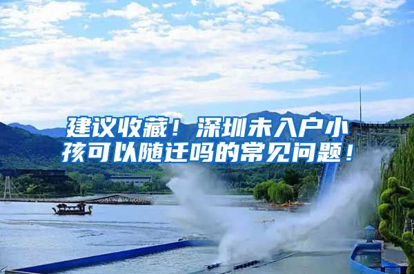 建议收藏！深圳未入户小孩可以随迁吗的常见问题！