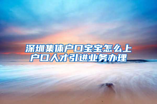 深圳集体户口宝宝怎么上户口人才引进业务办理