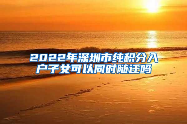2022年深圳市纯积分入户子女可以同时随迁吗